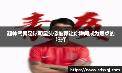 超帅气男足球明星头像推荐让你瞬间成为焦点的选择